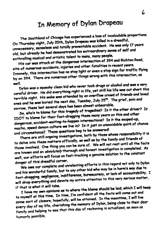 In Memory of Dylan Drapeau  The Southland of Chicago has experienced a loss of incalculable proportiors. On Thorsday night, July 20th, Dylon Drapeau wes killed ina dreadful, Ormecessary, senseless and fotally preventable occident. He was only 17 years 14, but olresdy he hod demonstrated his extroordinary sense of self and ‘enthralling musical and artistic flent fo many, many people.  ulsmmmmmmmmdaumwmu, site of numerous accidents, injuries and other fatalities inrecent years. Treanely, thia ntersection has o stop light or evena o signfor raffic lng by on 394, There are numerous other things wrong with this intersection, as wel.  ylan was o squeoky clean kid who never ook drugs or alcshol and was ¢ very corupal drive, He did everything right in ife, yet Still i ife wes cut short this Soreioe night. His okt was aftended by an oveflow crowd of friends and loved madunmdmwdw,fmhy,h!yzi“. “The grief, pein and oreow, these last several days has been almos? unbearable.  "o, whs o blame for this fragedy of tragedies? Is it the other driver? 15 507 ve bleme for thei foot-drogging these many years on this nd ther  . accident-waiting-to-happen intersections? s it the souped-up, o peed demon culture we lve I? 1 it justan unavidable quirk of chance  1o delve inte these matters oficilly,os well as by the family and friends of e olved. One fhing you can be sure of. We will ot rest unil ol the focts e enown n an absolutely thorough and hanest investigation s completed. As - oo fforts will focus on fast-fracking o genine soution o the consrt danger of thig dreadful corer.  e v our complete and urelenting efforts i this regerd et ol fo Bylen and s wonderful family, but o ony oher kid who may be inharmis wey due 10 Fra-droaging,negligene,indfference, bureaucrecy. o lack of sccountability. T o arep cveny hing and devote my entire ottention o this very serioos mefter, if that is what it wil foke.  R vave my own opinions as 10 where the blame should be lid, which T wil eep 1o myself at this time. T time, Tm confident all the focts will come out ond o sortof clsure, hopefully,wil be ttained. In the mearfime, Twil ive ev:rvdan’Mllfc,ﬂriﬁbgmmmofmb\,mdnuwmm Fomihy ond helpng 1o e ha thisdoy of reckoning s cctuaized, o o0n <2  humanly possible. 